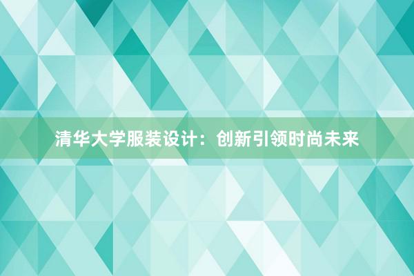 清华大学服装设计：创新引领时尚未来